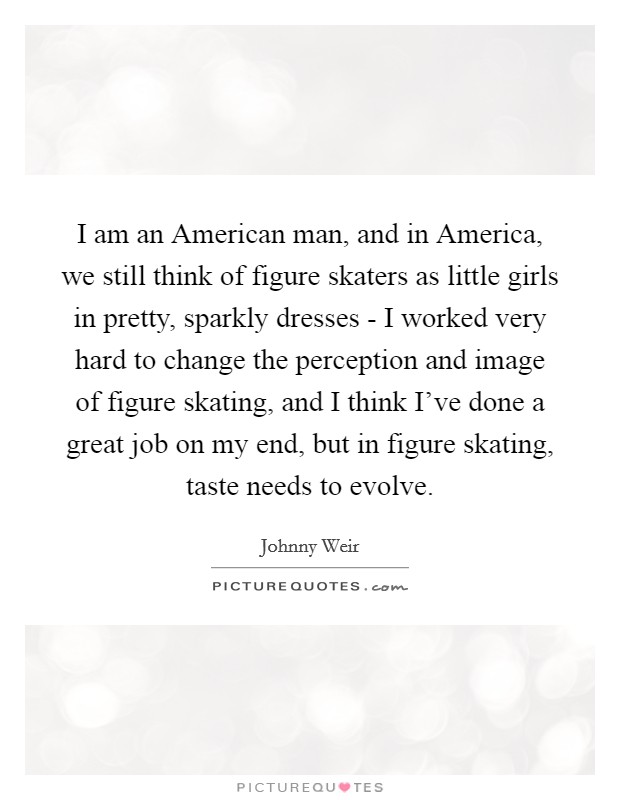 I am an American man, and in America, we still think of figure skaters as little girls in pretty, sparkly dresses - I worked very hard to change the perception and image of figure skating, and I think I've done a great job on my end, but in figure skating, taste needs to evolve. Picture Quote #1