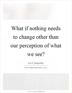 What if nothing needs to change other than our perception of what we see? Picture Quote #1