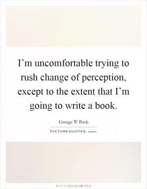 I’m uncomfortable trying to rush change of perception, except to the extent that I’m going to write a book Picture Quote #1