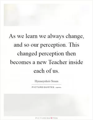 As we learn we always change, and so our perception. This changed perception then becomes a new Teacher inside each of us Picture Quote #1