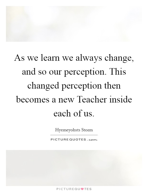 As we learn we always change, and so our perception. This changed perception then becomes a new Teacher inside each of us. Picture Quote #1