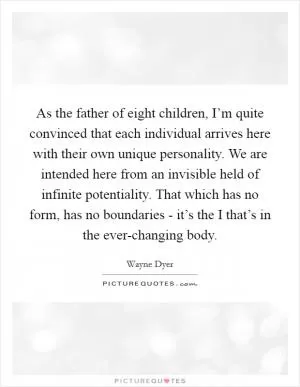 As the father of eight children, I’m quite convinced that each individual arrives here with their own unique personality. We are intended here from an invisible held of infinite potentiality. That which has no form, has no boundaries - it’s the I that’s in the ever-changing body Picture Quote #1