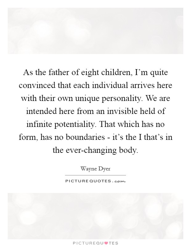 As the father of eight children, I'm quite convinced that each individual arrives here with their own unique personality. We are intended here from an invisible held of infinite potentiality. That which has no form, has no boundaries - it's the I that's in the ever-changing body. Picture Quote #1