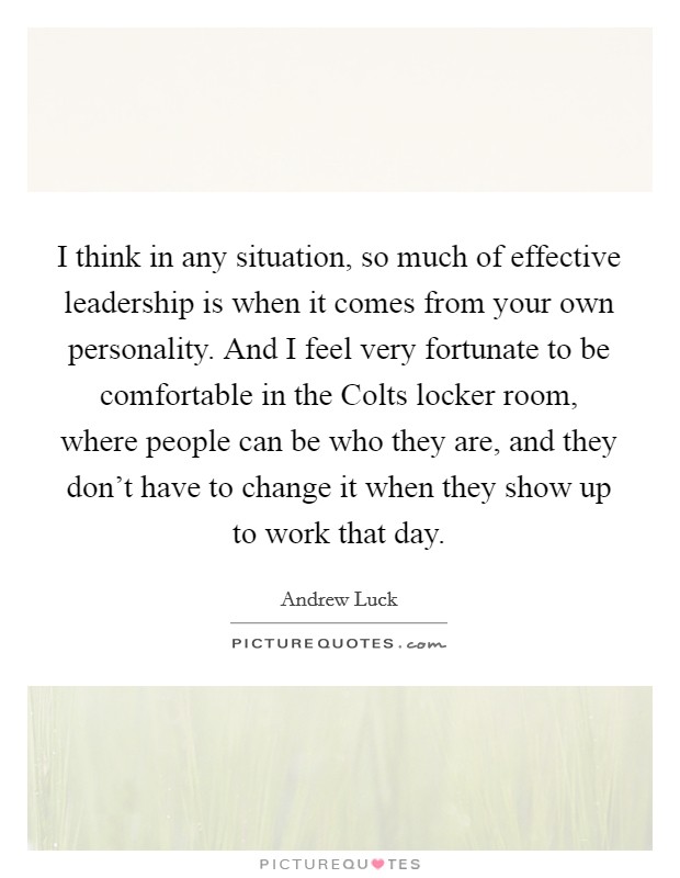 I think in any situation, so much of effective leadership is when it comes from your own personality. And I feel very fortunate to be comfortable in the Colts locker room, where people can be who they are, and they don't have to change it when they show up to work that day. Picture Quote #1