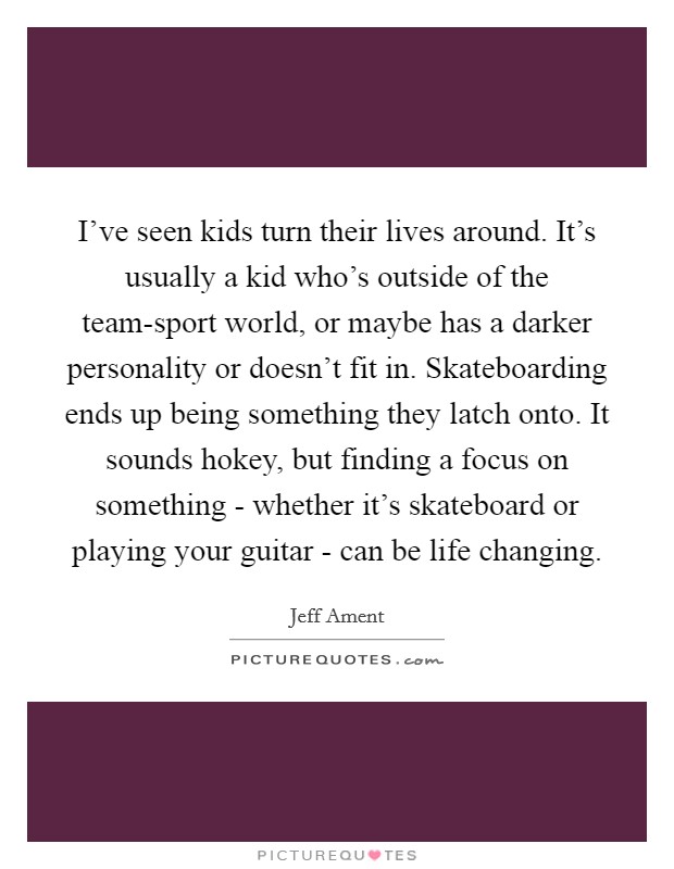 I've seen kids turn their lives around. It's usually a kid who's outside of the team-sport world, or maybe has a darker personality or doesn't fit in. Skateboarding ends up being something they latch onto. It sounds hokey, but finding a focus on something - whether it's skateboard or playing your guitar - can be life changing. Picture Quote #1