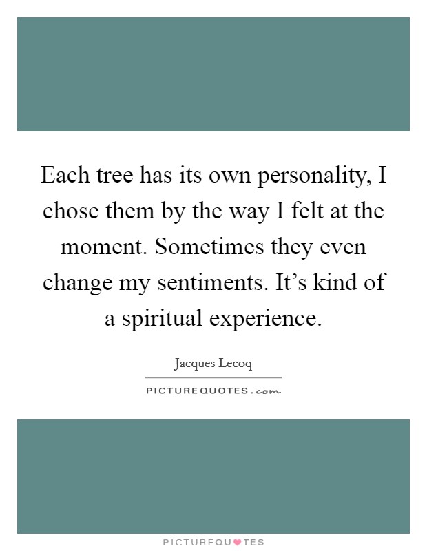 Each tree has its own personality, I chose them by the way I felt at the moment. Sometimes they even change my sentiments. It's kind of a spiritual experience. Picture Quote #1