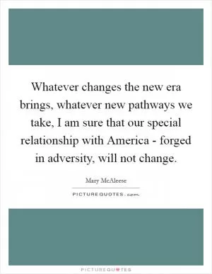 Whatever changes the new era brings, whatever new pathways we take, I am sure that our special relationship with America - forged in adversity, will not change Picture Quote #1