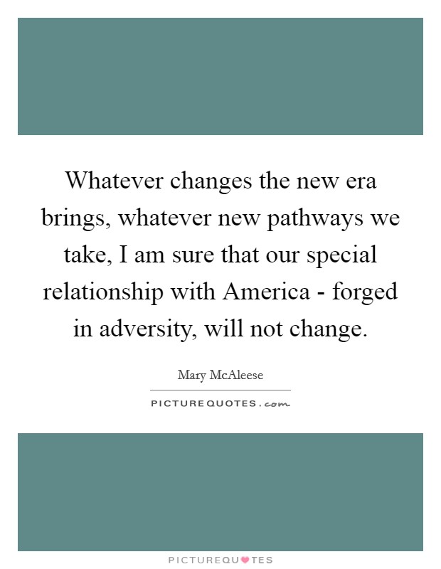 Whatever changes the new era brings, whatever new pathways we take, I am sure that our special relationship with America - forged in adversity, will not change. Picture Quote #1