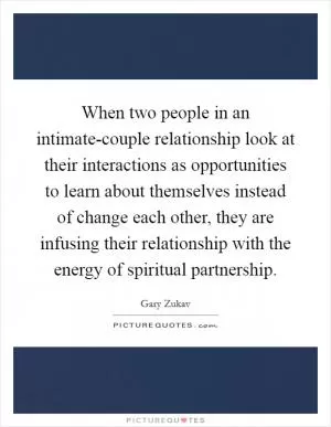 When two people in an intimate-couple relationship look at their interactions as opportunities to learn about themselves instead of change each other, they are infusing their relationship with the energy of spiritual partnership Picture Quote #1