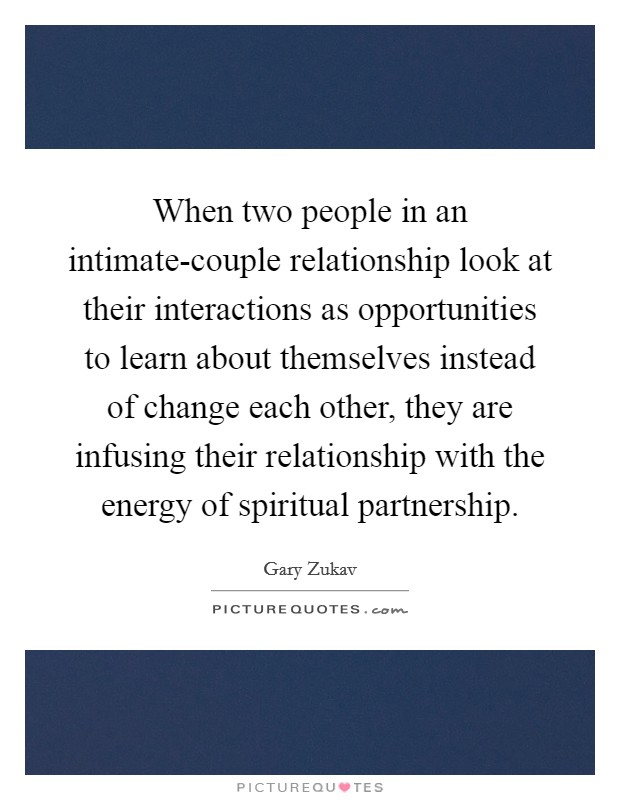 When two people in an intimate-couple relationship look at their interactions as opportunities to learn about themselves instead of change each other, they are infusing their relationship with the energy of spiritual partnership. Picture Quote #1