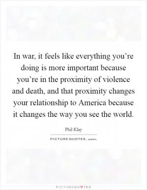 In war, it feels like everything you’re doing is more important because you’re in the proximity of violence and death, and that proximity changes your relationship to America because it changes the way you see the world Picture Quote #1
