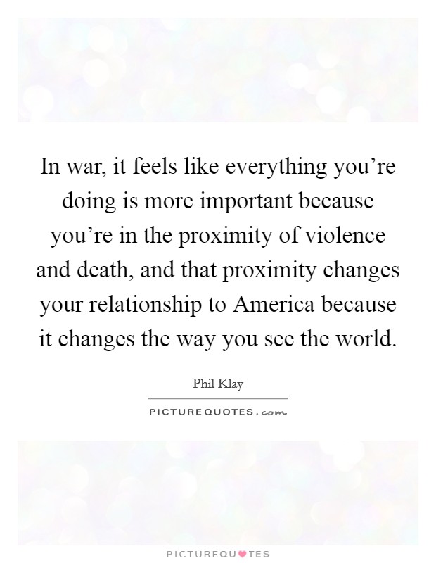 In war, it feels like everything you're doing is more important because you're in the proximity of violence and death, and that proximity changes your relationship to America because it changes the way you see the world. Picture Quote #1