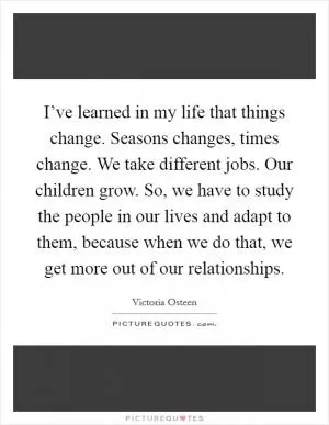 I’ve learned in my life that things change. Seasons changes, times change. We take different jobs. Our children grow. So, we have to study the people in our lives and adapt to them, because when we do that, we get more out of our relationships Picture Quote #1