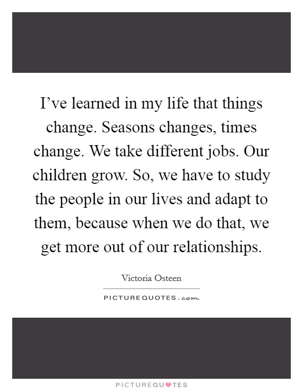 I've learned in my life that things change. Seasons changes, times change. We take different jobs. Our children grow. So, we have to study the people in our lives and adapt to them, because when we do that, we get more out of our relationships. Picture Quote #1