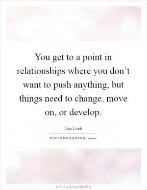 You get to a point in relationships where you don’t want to push anything, but things need to change, move on, or develop Picture Quote #1