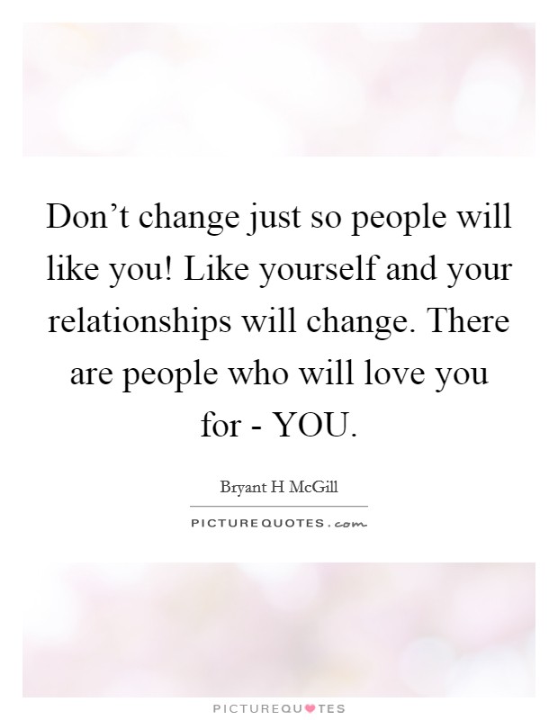 Don't change just so people will like you! Like yourself and your relationships will change. There are people who will love you for - YOU. Picture Quote #1