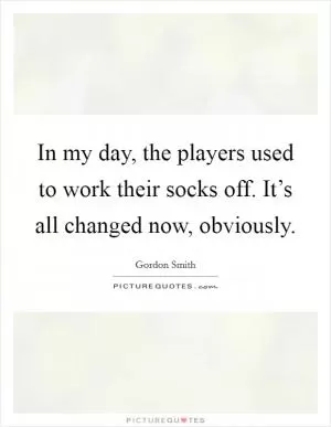 In my day, the players used to work their socks off. It’s all changed now, obviously Picture Quote #1
