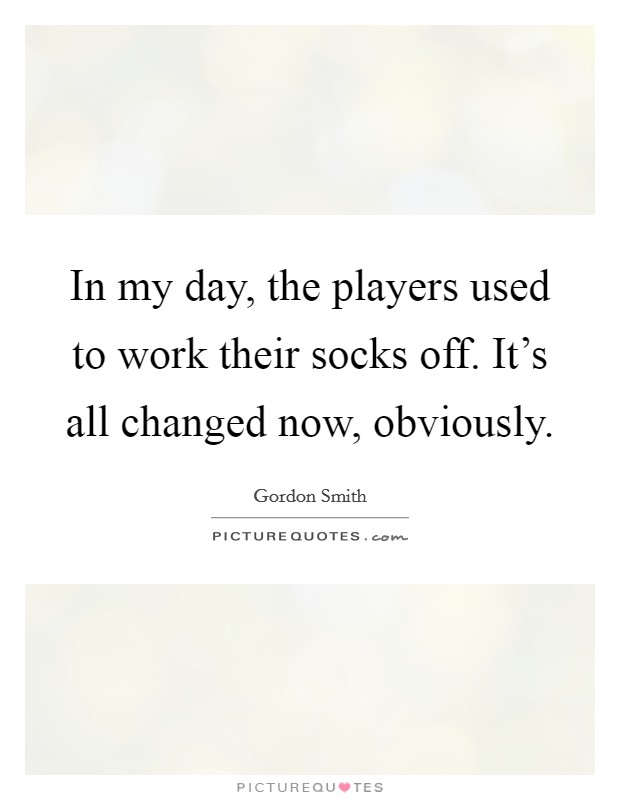 In my day, the players used to work their socks off. It's all changed now, obviously. Picture Quote #1