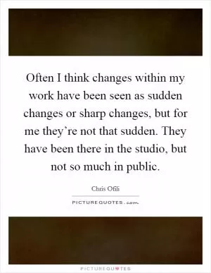 Often I think changes within my work have been seen as sudden changes or sharp changes, but for me they’re not that sudden. They have been there in the studio, but not so much in public Picture Quote #1