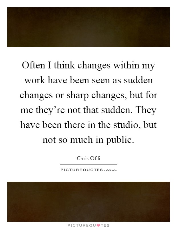 Often I think changes within my work have been seen as sudden changes or sharp changes, but for me they're not that sudden. They have been there in the studio, but not so much in public. Picture Quote #1