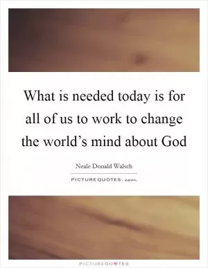 What is needed today is for all of us to work to change the world’s mind about God Picture Quote #1