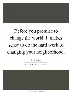 Before you promise to change the world, it makes sense to do the hard work of changing your neighborhood Picture Quote #1