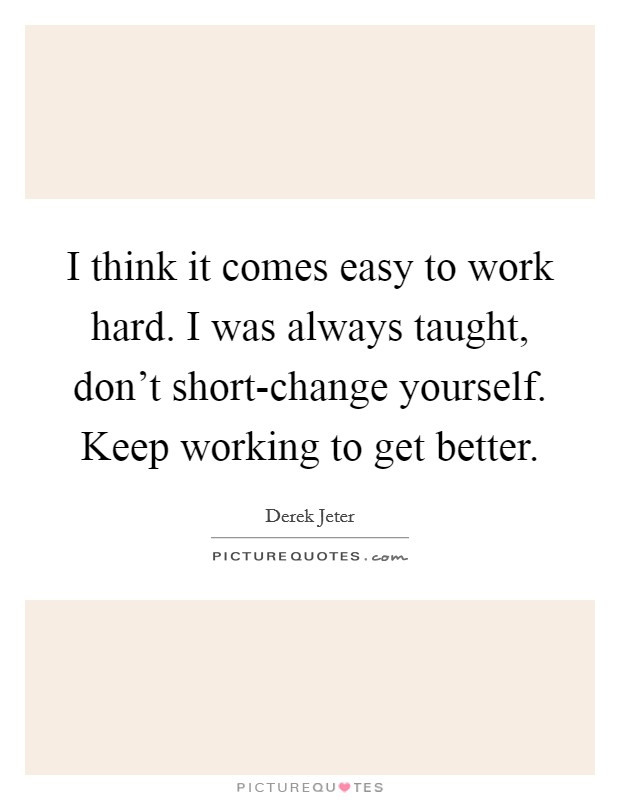 I think it comes easy to work hard. I was always taught, don't short-change yourself. Keep working to get better. Picture Quote #1