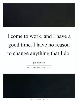I come to work, and I have a good time. I have no reason to change anything that I do Picture Quote #1