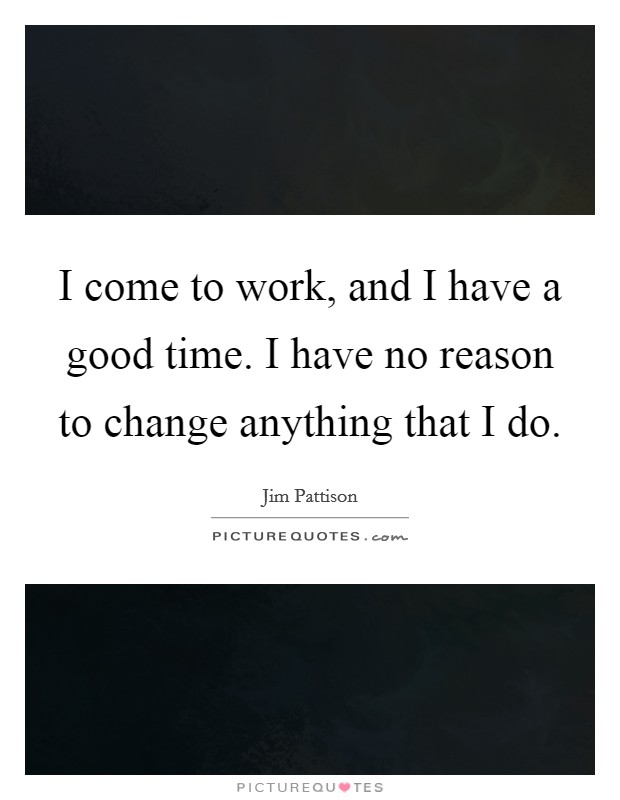 I come to work, and I have a good time. I have no reason to change anything that I do. Picture Quote #1