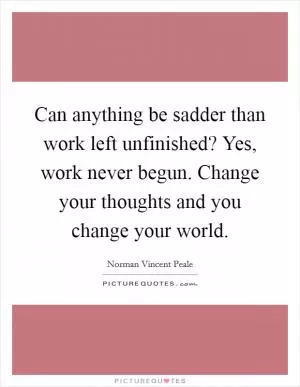 Can anything be sadder than work left unfinished? Yes, work never begun. Change your thoughts and you change your world Picture Quote #1