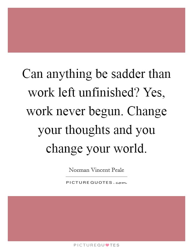 Can anything be sadder than work left unfinished? Yes, work never begun. Change your thoughts and you change your world. Picture Quote #1
