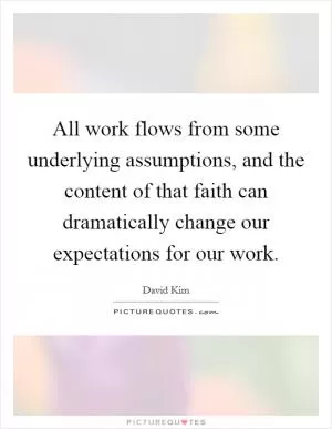 All work flows from some underlying assumptions, and the content of that faith can dramatically change our expectations for our work Picture Quote #1