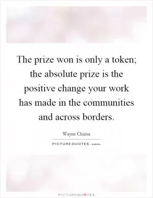 The prize won is only a token; the absolute prize is the positive change your work has made in the communities and across borders Picture Quote #1
