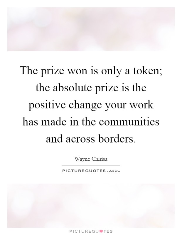 The prize won is only a token; the absolute prize is the positive change your work has made in the communities and across borders. Picture Quote #1