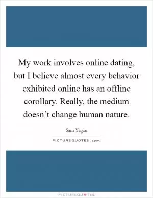 My work involves online dating, but I believe almost every behavior exhibited online has an offline corollary. Really, the medium doesn’t change human nature Picture Quote #1