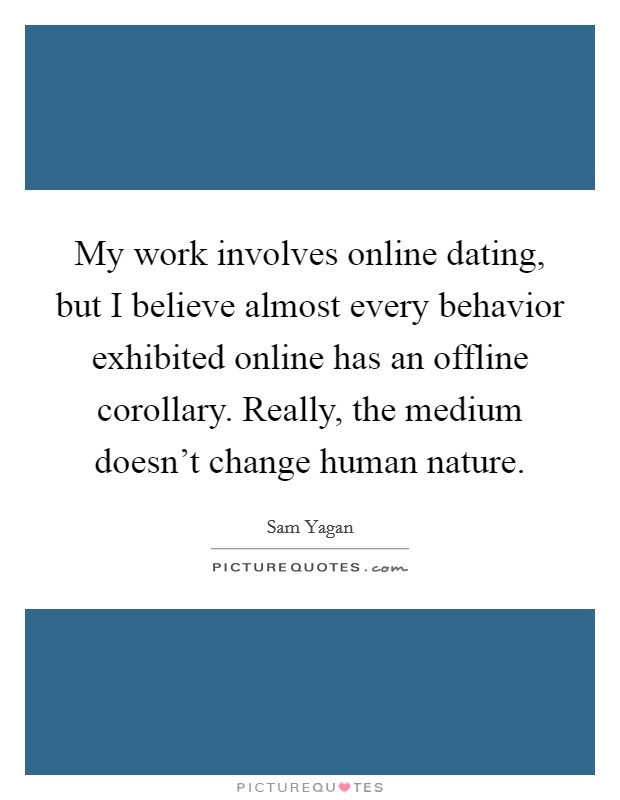 My work involves online dating, but I believe almost every behavior exhibited online has an offline corollary. Really, the medium doesn't change human nature. Picture Quote #1