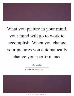 What you picture in your mind, your mind will go to work to accomplish. When you change your pictures you automatically change your performance Picture Quote #1