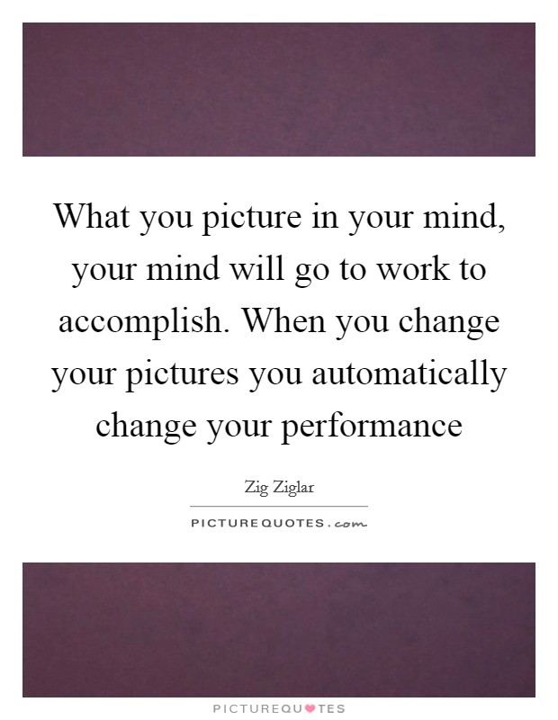 What you picture in your mind, your mind will go to work to accomplish. When you change your pictures you automatically change your performance Picture Quote #1