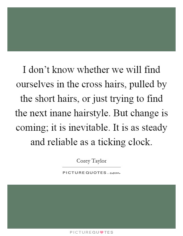 I don't know whether we will find ourselves in the cross hairs, pulled by the short hairs, or just trying to find the next inane hairstyle. But change is coming; it is inevitable. It is as steady and reliable as a ticking clock. Picture Quote #1
