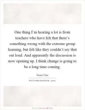 One thing I’m hearing a lot is from teachers who have felt that there’s something wrong with the extreme group learning, but felt like they couldn’t say that out loud. And apparently the discussion is now opening up. I think change is going to be a long time coming Picture Quote #1
