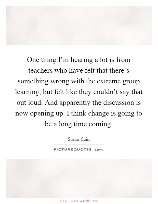 One thing I'm hearing a lot is from teachers who have felt that there's something wrong with the extreme group learning, but felt like they couldn't say that out loud. And apparently the discussion is now opening up. I think change is going to be a long time coming. Picture Quote #1