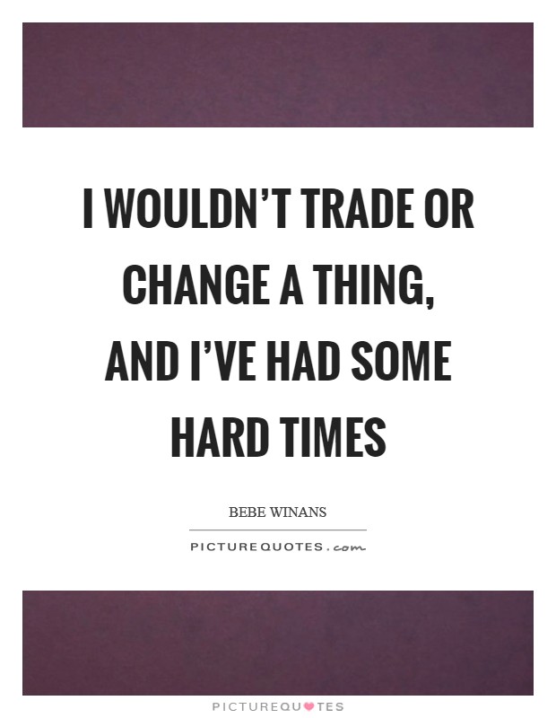 I wouldn't trade or change a thing, and I've had some hard times Picture Quote #1
