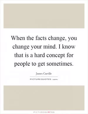 When the facts change, you change your mind. I know that is a hard concept for people to get sometimes Picture Quote #1