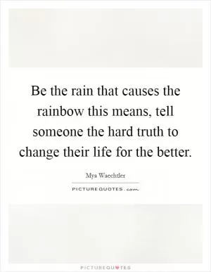 Be the rain that causes the rainbow this means, tell someone the hard truth to change their life for the better Picture Quote #1