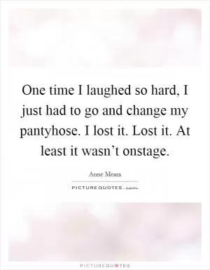 One time I laughed so hard, I just had to go and change my pantyhose. I lost it. Lost it. At least it wasn’t onstage Picture Quote #1