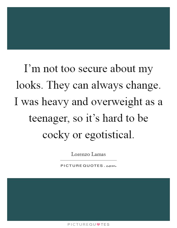 I'm not too secure about my looks. They can always change. I was heavy and overweight as a teenager, so it's hard to be cocky or egotistical. Picture Quote #1
