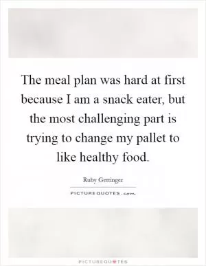 The meal plan was hard at first because I am a snack eater, but the most challenging part is trying to change my pallet to like healthy food Picture Quote #1