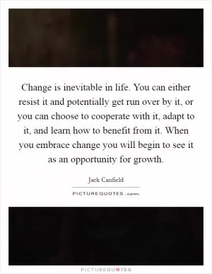 Change is inevitable in life. You can either resist it and potentially get run over by it, or you can choose to cooperate with it, adapt to it, and learn how to benefit from it. When you embrace change you will begin to see it as an opportunity for growth Picture Quote #1