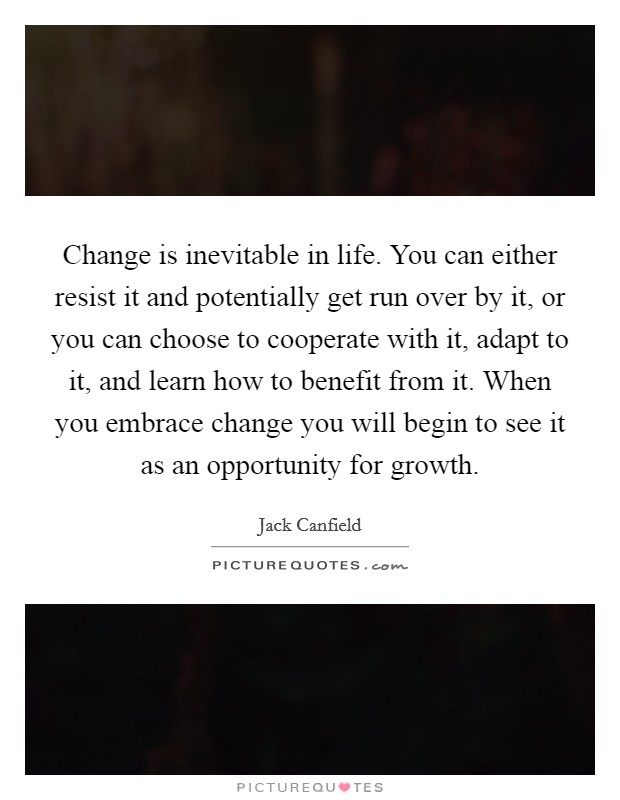Change is inevitable in life. You can either resist it and potentially get run over by it, or you can choose to cooperate with it, adapt to it, and learn how to benefit from it. When you embrace change you will begin to see it as an opportunity for growth. Picture Quote #1