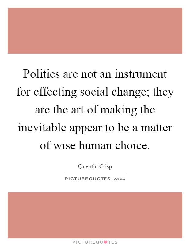 Politics are not an instrument for effecting social change; they are the art of making the inevitable appear to be a matter of wise human choice. Picture Quote #1